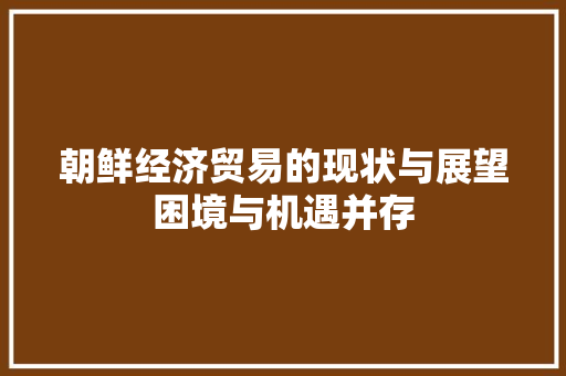 朝鲜经济贸易的现状与展望困境与机遇并存 朝鲜经济贸易的现状与展望困境与机遇并存