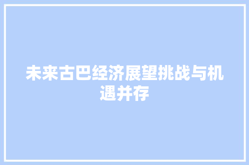 未来古巴经济展望挑战与机遇并存 未来古巴经济展望挑战与机遇并存