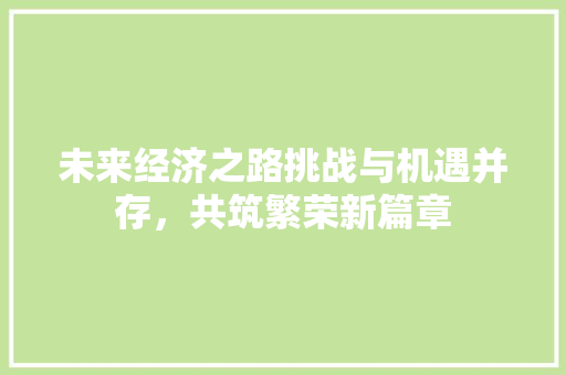 未来经济之路挑战与机遇并存,共筑繁荣新篇章 未来经济之路挑战与机遇并存,共筑繁荣新篇章