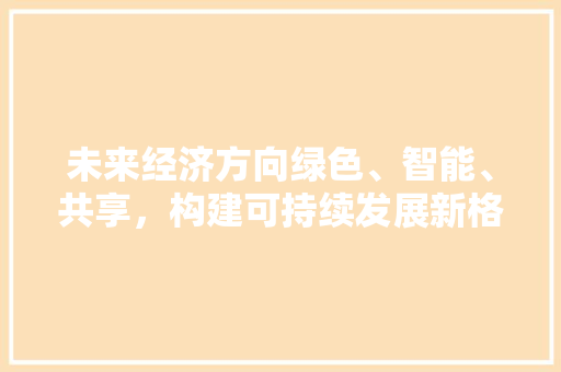 未来经济方向绿色、智能、共享,构建可持续发展新格局 未来经济方向绿色、智能、共享,构建可持续发展新格局