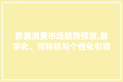 欧美消费市场趋势预测,数字化、可持续与个性化引领未来_欧美消费市场趋势预测 欧美消费市场趋势预测,数字化、可持续与个性化引领未来_欧美消费市场趋势预测