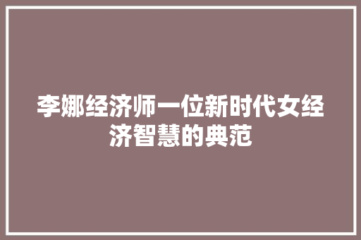 李娜经济师一位新时代女经济智慧的典范 李娜经济师一位新时代女经济智慧的典范