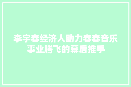 李宇春经济人助力春春音乐事业腾飞的幕后推手 李宇春经济人助力春春音乐事业腾飞的幕后推手