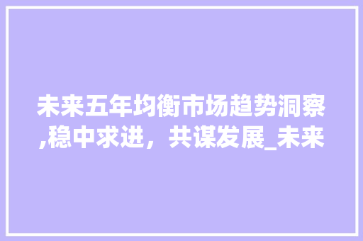 未来五年均衡市场趋势洞察,稳中求进,共谋发展_未来5年均衡市场趋势 未来五年均衡市场趋势洞察,稳中求进,共谋发展_未来5年均衡市场趋势