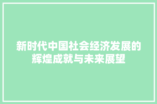 新时代中国社会经济发展的辉煌成就与未来展望 新时代中国社会经济发展的辉煌成就与未来展望