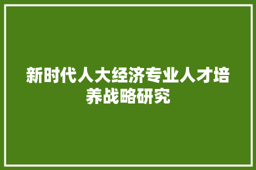 新时代人大经济专业人才培养战略研究 新时代人大经济专业人才培养战略研究