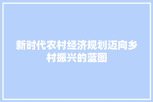 新时代农村经济规划迈向乡村振兴的蓝图 新时代农村经济规划迈向乡村振兴的蓝图