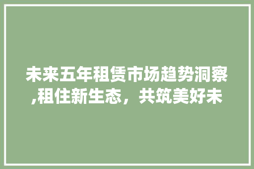 未来五年租赁市场趋势洞察,租住新生态,共筑美好未来_未来5年租赁市场趋势 未来五年租赁市场趋势洞察,租住新生态,共筑美好未来_未来5年租赁市场趋势