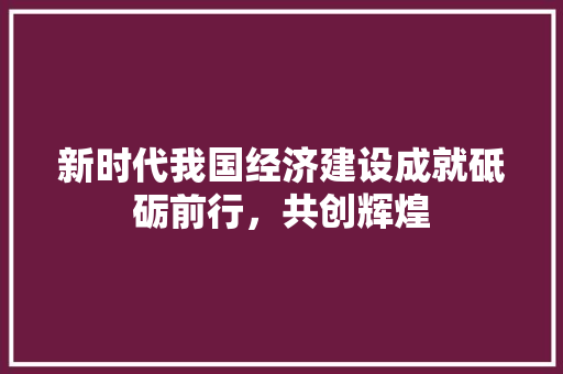 新时代我国经济建设成就砥砺前行,共创辉煌 新时代我国经济建设成就砥砺前行,共创辉煌