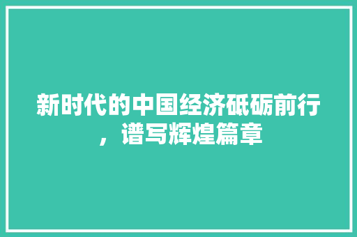 新时代的中国经济砥砺前行,谱写辉煌篇章 新时代的中国经济砥砺前行,谱写辉煌篇章