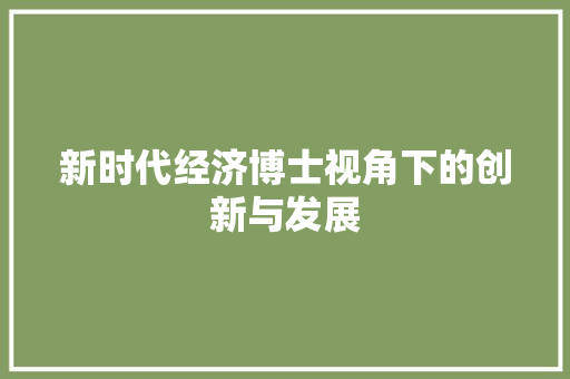 新时代经济博士视角下的创新与发展 新时代经济博士视角下的创新与发展