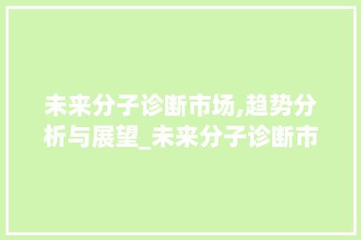 未来分子诊断市场,趋势分析与展望_未来分子诊断市场趋势分析 未来分子诊断市场,趋势分析与展望_未来分子诊断市场趋势分析