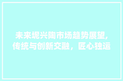 未来坭兴陶市场趋势展望,传统与创新交融,匠心独运再焕新颜_未来坭兴陶的市场趋势 未来坭兴陶市场趋势展望,传统与创新交融,匠心独运再焕新颜_未来坭兴陶的市场趋势