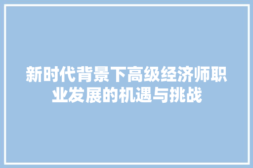 新时代背景下高级经济师职业发展的机遇与挑战 新时代背景下高级经济师职业发展的机遇与挑战