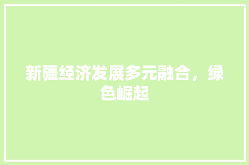 新疆经济发展多元融合,绿色崛起 新疆经济发展多元融合,绿色崛起