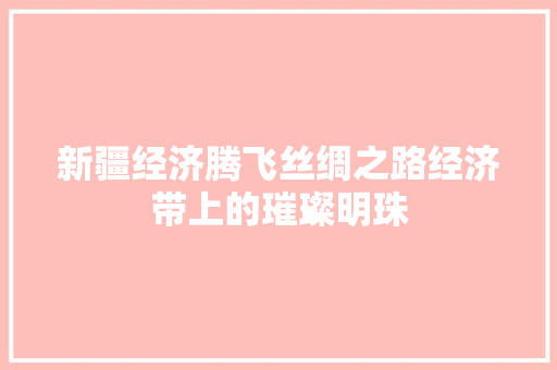 新疆经济腾飞丝绸之路经济带上的璀璨明珠 新疆经济腾飞丝绸之路经济带上的璀璨明珠