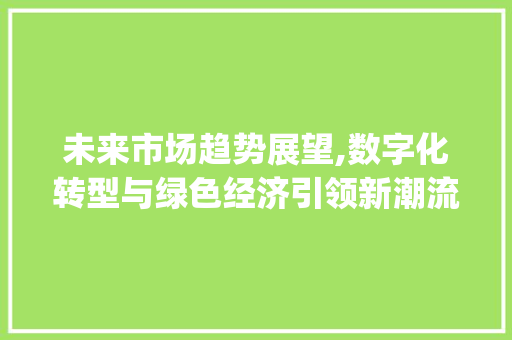 未来市场趋势展望,数字化转型与绿色经济引领新潮流_市场趋势将会怎样变化 未来市场趋势展望,数字化转型与绿色经济引领新潮流_市场趋势将会怎样变化