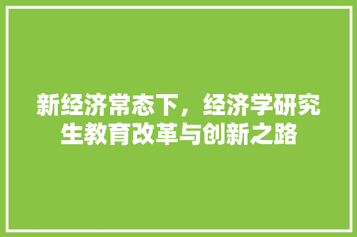 新经济常态下,经济学研究生教育改革与创新之路 新经济常态下,经济学研究生教育改革与创新之路