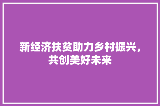 新经济扶贫助力乡村振兴,共创美好未来 新经济扶贫助力乡村振兴,共创美好未来