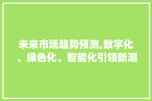 未来市场趋势预测,数字化、绿色化、智能化引领新潮流_市场趋势的预测 未来市场趋势预测,数字化、绿色化、智能化引领新潮流_市场趋势的预测