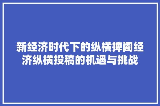 新经济时代下的纵横捭阖经济纵横投稿的机遇与挑战 新经济时代下的纵横捭阖经济纵横投稿的机遇与挑战