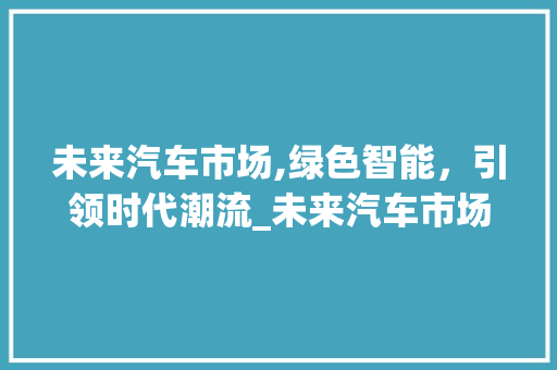 未来汽车市场,绿色智能,引领时代潮流_未来汽车市场趋势 未来汽车市场,绿色智能,引领时代潮流_未来汽车市场趋势
