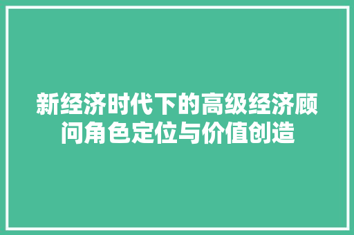 新经济时代下的高级经济顾问角色定位与价值创造 新经济时代下的高级经济顾问角色定位与价值创造