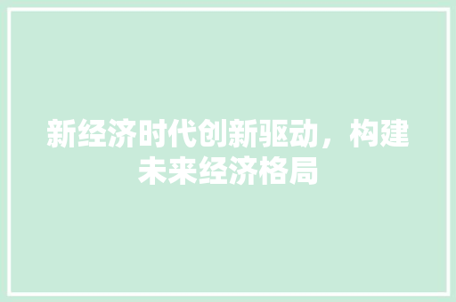 新经济时代创新驱动,构建未来经济格局 新经济时代创新驱动,构建未来经济格局