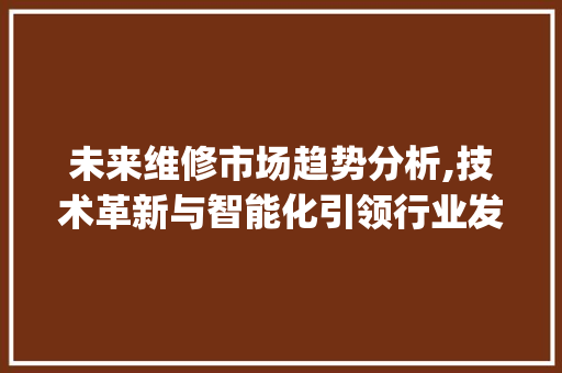 未来维修市场趋势分析,技术革新与智能化引领行业发展_未来维修市场趋势如何 未来维修市场趋势分析,技术革新与智能化引领行业发展_未来维修市场趋势如何