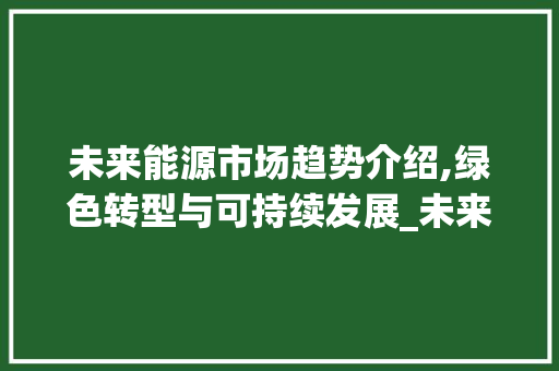 未来能源市场趋势介绍,绿色转型与可持续发展_未来能源市场趋势 未来能源市场趋势介绍,绿色转型与可持续发展_未来能源市场趋势