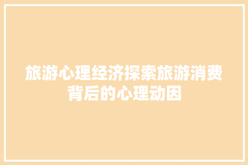 旅游心理经济探索旅游消费背后的心理动因 旅游心理经济探索旅游消费背后的心理动因