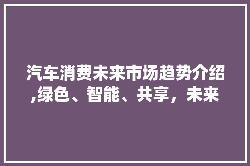 汽车消费未来市场趋势介绍,绿色、智能、共享,未来已来_汽车消费未来市场趋势 汽车消费未来市场趋势介绍,绿色、智能、共享,未来已来_汽车消费未来市场趋势