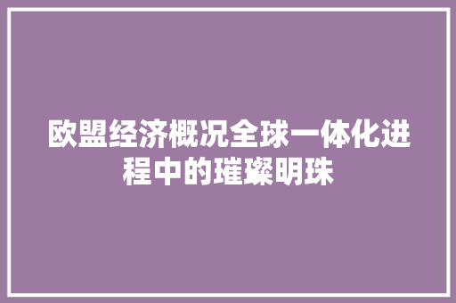 欧盟经济概况全球一体化进程中的璀璨明珠 欧盟经济概况全球一体化进程中的璀璨明珠