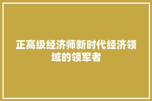 正高级经济师新时代经济领域的领军者 正高级经济师新时代经济领域的领军者