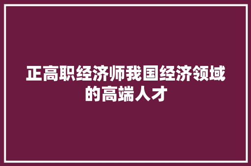 正高职经济师我国经济领域的高端人才 正高职经济师我国经济领域的高端人才