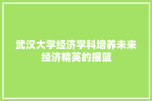 武汉大学经济学科培养未来经济精英的摇篮 武汉大学经济学科培养未来经济精英的摇篮