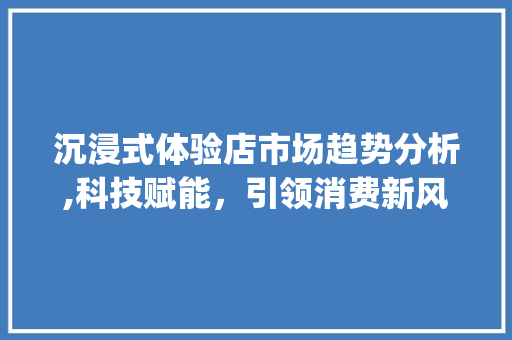 沉浸式体验店市场趋势分析,科技赋能,引领消费新风尚_沉浸式体验店市场趋势分析 沉浸式体验店市场趋势分析,科技赋能,引领消费新风尚_沉浸式体验店市场趋势分析