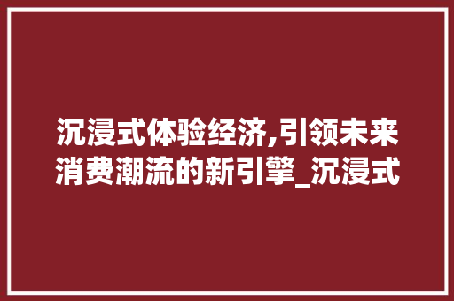 沉浸式体验经济,引领未来消费潮流的新引擎_沉浸式体验经济的市场趋势 沉浸式体验经济,引领未来消费潮流的新引擎_沉浸式体验经济的市场趋势