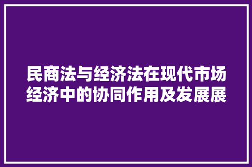 民商法与经济法在现代市场经济中的协同作用及发展展望 民商法与经济法在现代市场经济中的协同作用及发展展望