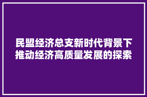 民盟经济总支新时代背景下推动经济高质量发展的探索与方法