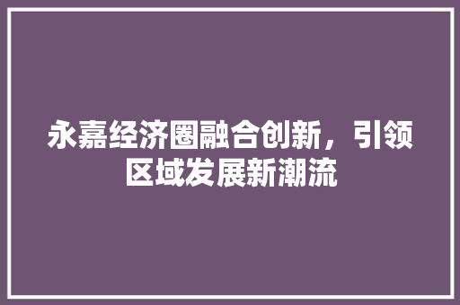 永嘉经济圈融合创新,引领区域发展新潮流 永嘉经济圈融合创新,引领区域发展新潮流