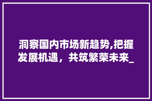 洞察国内市场新趋势,把握发展机遇,共筑繁荣未来_近期国内市场趋势分析报告 洞察国内市场新趋势,把握发展机遇,共筑繁荣未来_近期国内市场趋势分析报告