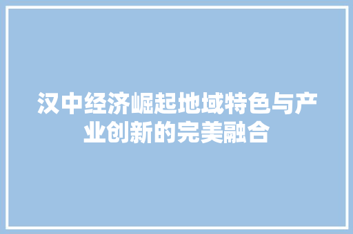汉中经济崛起地域特色与产业创新的完美融合 汉中经济崛起地域特色与产业创新的完美融合