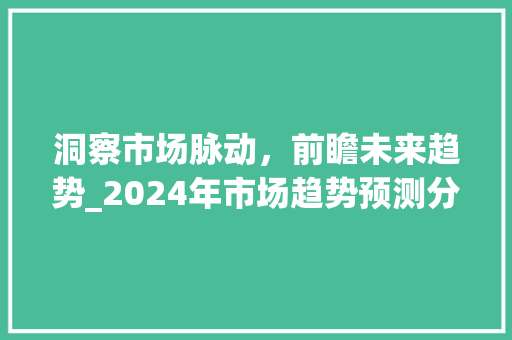 洞察市场脉动,前瞻未来趋势_2024年市场趋势预测分析_市场趋势分析预测 洞察市场脉动,前瞻未来趋势_2024年市场趋势预测分析_市场趋势分析预测