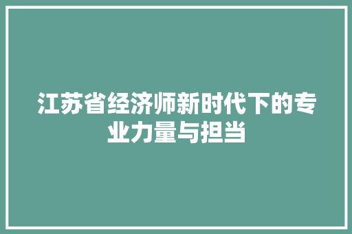 江苏省经济师新时代下的专业力量与担当 江苏省经济师新时代下的专业力量与担当