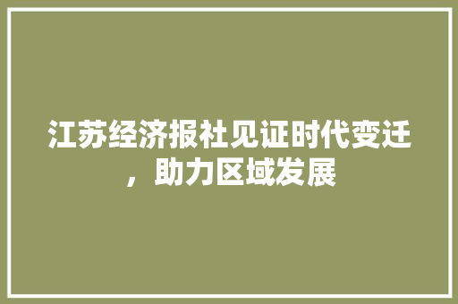 江苏经济报社见证时代变迁,助力区域发展 江苏经济报社见证时代变迁,助力区域发展