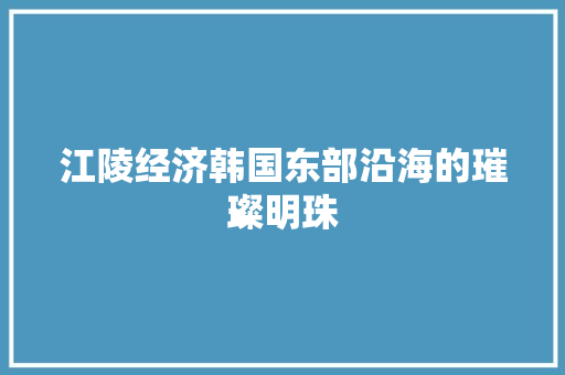 江陵经济韩国东部沿海的璀璨明珠 江陵经济韩国东部沿海的璀璨明珠