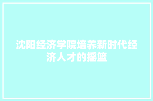 沈阳经济学院培养新时代经济人才的摇篮 沈阳经济学院培养新时代经济人才的摇篮