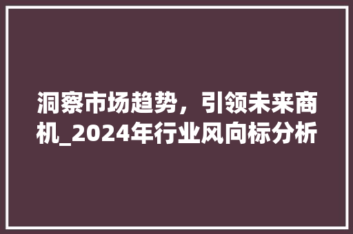 洞察市场趋势,引领未来商机_2024年行业风向标分析_结合市场趋势分析 洞察市场趋势,引领未来商机_2024年行业风向标分析_结合市场趋势分析