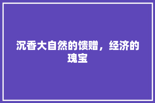 沉香大自然的馈赠,经济的瑰宝 沉香大自然的馈赠,经济的瑰宝